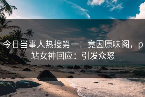 今日当事人热搜第一！竟因原味阁，p站女神回应：引发众怒