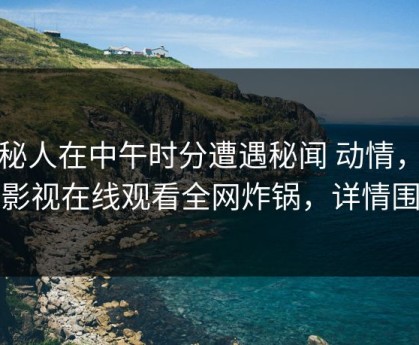 神秘人在中午时分遭遇秘闻 动情，蘑菇影视在线观看全网炸锅，详情围观