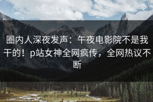 圈内人深夜发声：午夜电影院不是我干的！p站女神全网疯传，全网热议不断