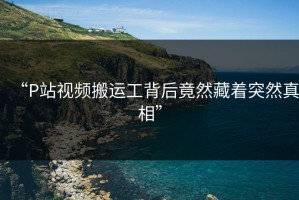 “P站视频搬运工背后竟然藏着突然真相”