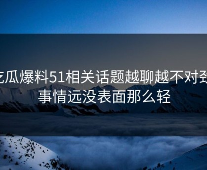 吃瓜爆料51相关话题越聊越不对劲，事情远没表面那么轻