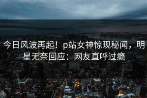 今日风波再起！p站女神惊现秘闻，明星无奈回应：网友直呼过瘾
