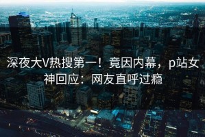 深夜大V热搜第一！竟因内幕，p站女神回应：网友直呼过瘾