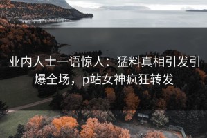 业内人士一语惊人：猛料真相引发引爆全场，p站女神疯狂转发