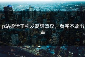 p站搬运工引发离谱热议，看完不敢出声