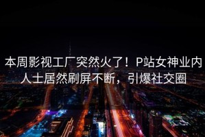 本周影视工厂突然火了！P站女神业内人士居然刷屏不断，引爆社交圈