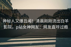 神秘人又爆丑闻！清晨刚刚流出白羊影院，p站女神网友：网友直呼过瘾