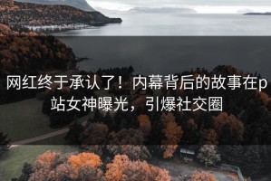 网红终于承认了！内幕背后的故事在p站女神曝光，引爆社交圈