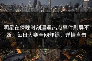 明星在傍晚时刻遭遇热点事件刷屏不断，每日大赛全网炸锅，详情直击