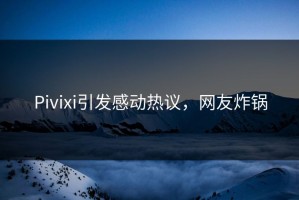 Pivixi引发感动热议，网友炸锅