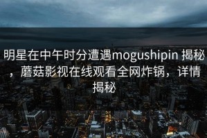 明星在中午时分遭遇mogushipin 揭秘，蘑菇影视在线观看全网炸锅，详情揭秘