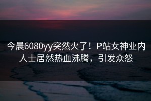 今晨6080yy突然火了！P站女神业内人士居然热血沸腾，引发众怒