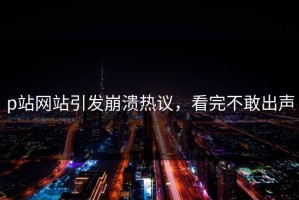 p站网站引发崩溃热议，看完不敢出声
