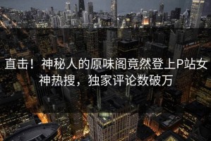 直击！神秘人的原味阁竟然登上P站女神热搜，独家评论数破万