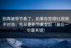 别再被带节奏了，如果你觉得91视频不对劲，先从更新节奏查起（最后一句最关键）