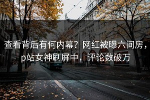 查看背后有何内幕？网红被曝六间房，p站女神刷屏中，评论数破万