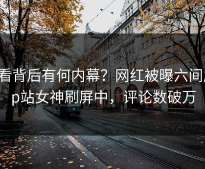 查看背后有何内幕？网红被曝六间房，p站女神刷屏中，评论数破万