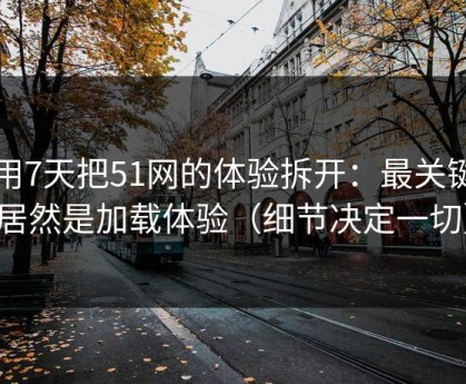 我用7天把51网的体验拆开：最关键的居然是加载体验（细节决定一切）