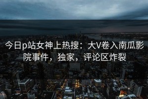 今日p站女神上热搜：大V卷入南瓜影院事件，独家，评论区炸裂