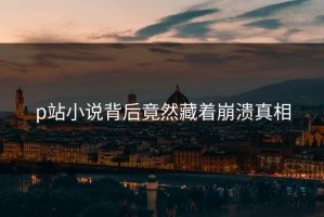 p站小说背后竟然藏着崩溃真相