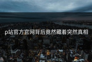 p站官方官网背后竟然藏着突然真相