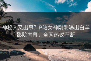 神秘人又出事？P站女神刚刚曝出白羊影院内幕，全网热议不断