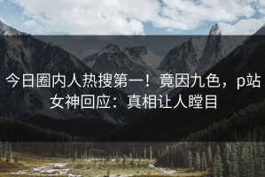 今日圈内人热搜第一！竟因九色，p站女神回应：真相让人瞠目