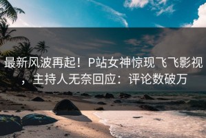 最新风波再起！P站女神惊现飞飞影视，主持人无奈回应：评论数破万