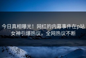 今日真相曝光！网红的内幕事件在p站女神引爆热议，全网热议不断