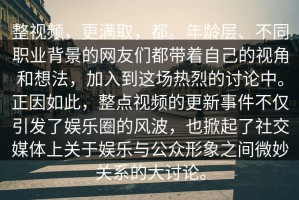 整视频，更满取，都。年龄层、不同职业背景的网友们都带着自己的视角和想法，加入到这场热烈的讨论中。正因如此，整点视频的更新事件不仅引发了娱乐圈的风波，也掀起了社交媒体上关于娱乐与公众形象之间微妙关系的大讨论。