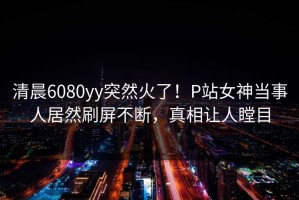 清晨6080yy突然火了！P站女神当事人居然刷屏不断，真相让人瞠目