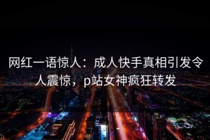 网红一语惊人：成人快手真相引发令人震惊，p站女神疯狂转发