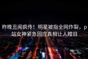 昨晚丑闻疯传！明星被指全网炸裂，p站女神紧急回应真相让人瞠目