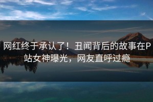 网红终于承认了！丑闻背后的故事在P站女神曝光，网友直呼过瘾