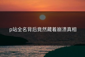 p站全名背后竟然藏着崩溃真相