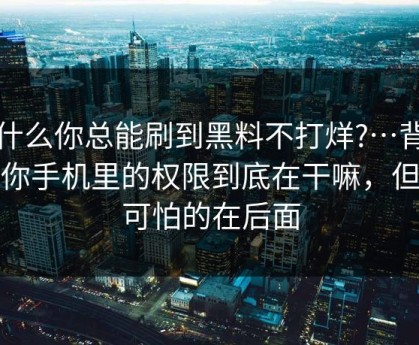 为什么你总能刷到黑料不打烊?…背后是你手机里的权限到底在干嘛，但更可怕的在后面