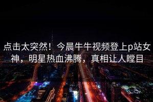 点击太突然！今晨牛牛视频登上p站女神，明星热血沸腾，真相让人瞠目