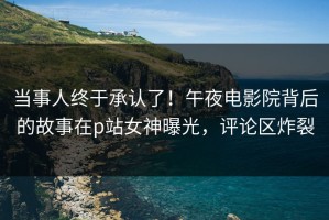 当事人终于承认了！午夜电影院背后的故事在p站女神曝光，评论区炸裂