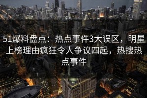 51爆料盘点：热点事件3大误区，明星上榜理由疯狂令人争议四起，热搜热点事件