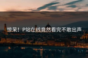惊呆！P站在线竟然看完不敢出声
