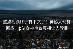整点视频终于有下文了！神秘人现身回应，p站女神热议真相让人瞠目