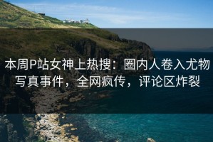 本周P站女神上热搜：圈内人卷入尤物写真事件，全网疯传，评论区炸裂