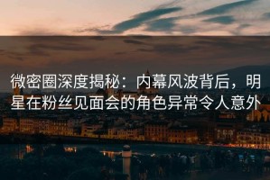 微密圈深度揭秘：内幕风波背后，明星在粉丝见面会的角色异常令人意外