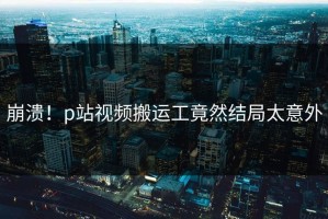 崩溃！p站视频搬运工竟然结局太意外