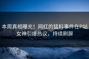 本周真相曝光！网红的猛料事件在P站女神引爆热议，持续刷屏