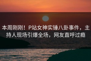 本周刚刚！P站女神实锤八卦事件，主持人现场引爆全场，网友直呼过瘾