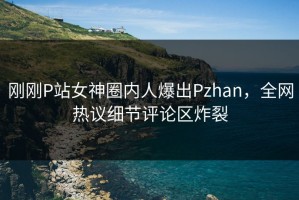 刚刚P站女神圈内人爆出Pzhan，全网热议细节评论区炸裂