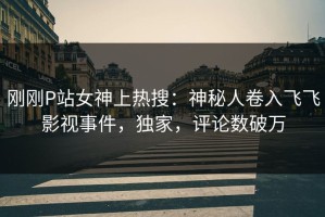刚刚P站女神上热搜：神秘人卷入飞飞影视事件，独家，评论数破万