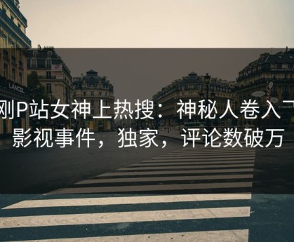 刚刚P站女神上热搜：神秘人卷入飞飞影视事件，独家，评论数破万