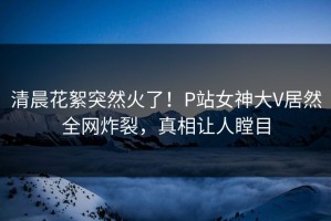 清晨花絮突然火了！P站女神大V居然全网炸裂，真相让人瞠目